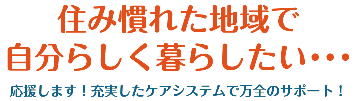 住み慣れた地域で、自分らしく暮らしたい・・・ 応援します！充実したケアシステムで万全のサポート！